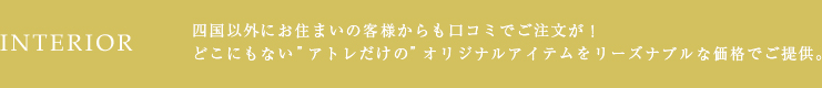 INTERIOR 四国以外にお住まいのお客様からも口コミでご注文が！どこにもない“アトレだけの”オリジナルアイテムをリーズナブルな価格でご提供。