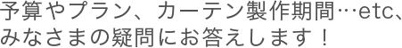 予算やプラン、カーテン製作期間…etc、みなさまの疑問にお答えします！